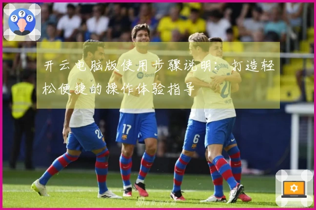 开云电脑版使用步骤说明：打造轻松便捷的操作体验指导